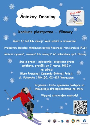 Plakat niebieski kolor a na nim czarny napis konkurs plastyczno-filmowy. Biały napis masz 16 lat lub mniej? weź udział w konkursie. Przedstaw Dekalog Międzynarodowej Federacji Narciarskiej (FIS). Możesz rysować, malować lub nakręcić 60 sekundowy spot filmowy. Swoja pracę i zgłoszenie napisane przez opiekuna prześlij do 7 marca 2025 na adres Biuro Prewencji Komendy Głównej Policji ul. Puławska 148/150, 02-624 Warszawa. Regulamin i karta zgłoszenia w linku www.policja.pl/bezpieczenstwo-na-stoku
wygraj atrakcyjne nagrody! Obok tekstu ilustracja osoby na nartach